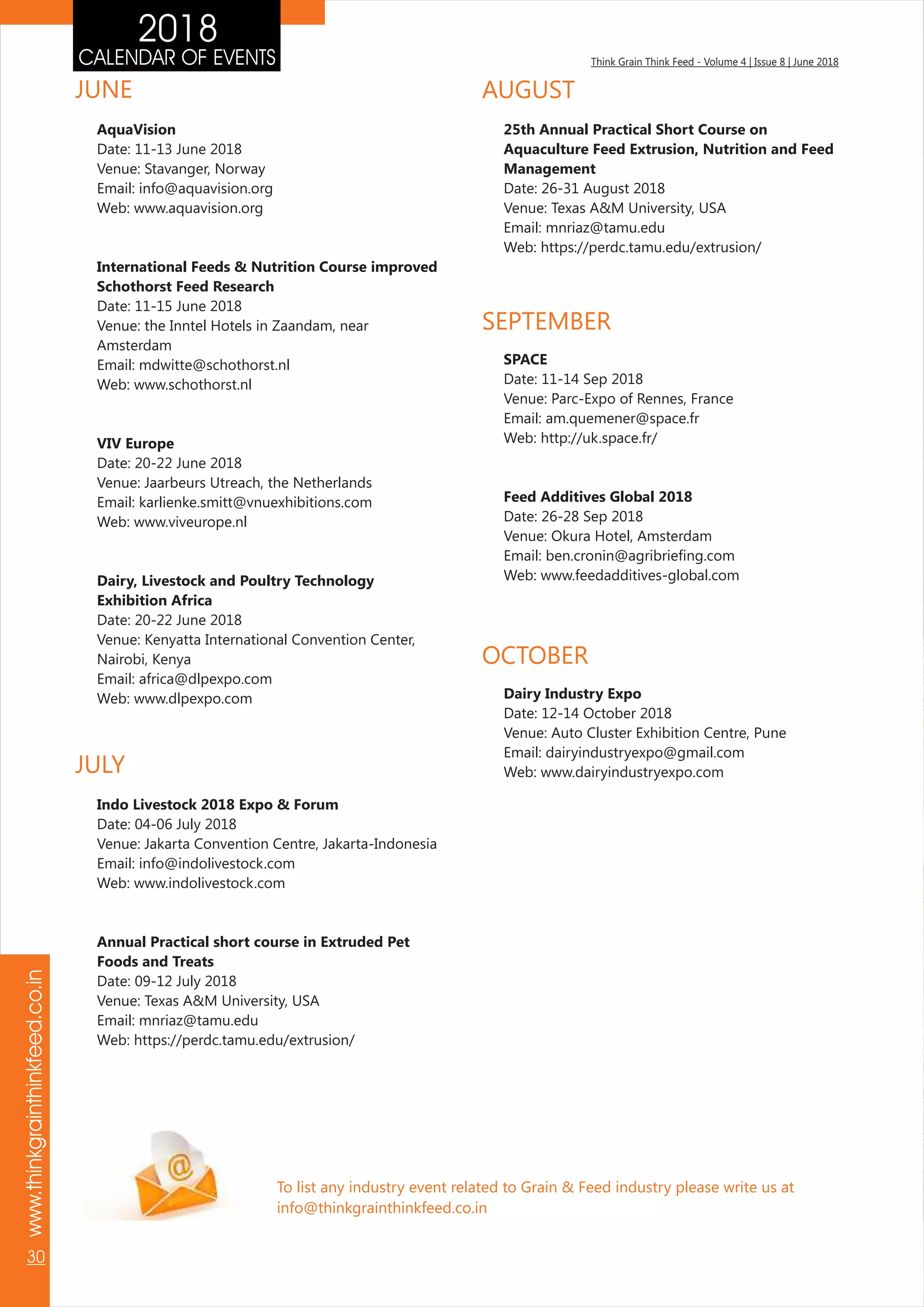 Think Grain Think Feed - Volume 4 | Issue 8 | June 2018CALENDAR OF EVENTS
www.thinkgrainthinkfeed.co.in
30
2018
To list any industry event related to Grain & Feed industry please write us at
info@thinkgrainthinkfeed.co.in
AquaVision
Date: 11-13 June 2018
Venue: Stavanger, Norway
Email: info@aquavision.org
Web: www.aquavision.org
International Feeds & Nutrition Course improved
Schothorst Feed Research
Date: 11-15 June 2018
Venue: the Inntel Hotels in Zaandam, near
Amsterdam
Email: mdwitte@schothorst.nl
Web: www.schothorst.nl
VIV Europe
Date: 20-22 June 2018
Venue: Jaarbeurs Utreach, the Netherlands
Email: karlienke.smitt@vnuexhibitions.com
Web: www.viveurope.nl
Dairy, Livestock and Poultry Technology
Exhibition Africa
Date: 20-22 June 2018
Venue: Kenyatta International Convention Center,
Nairobi, Kenya
Email: africa@dlpexpo.com
Web: www.dlpexpo.com
JUNE
JULY
Indo Livestock 2018 Expo & Forum
Date: 04-06 July 2018
Venue: Jakarta Convention Centre, Jakarta-Indonesia
Email: info@indolivestock.com
Web: www.indolivestock.com
Annual Practical short course in Extruded Pet
Foods and Treats
Date: 09-12 July 2018
Venue: Texas A&M University, USA
Email: mnriaz@tamu.edu
Web: https://perdc.tamu.edu/extrusion/
SEPTEMBER
SPACE
Date: 11-14 Sep 2018
Venue: Parc-Expo of Rennes, France
Email: am.quemener@space.fr
Web: http://uk.space.fr/
Feed Additives Global 2018
Date: 26-28 Sep 2018
Venue: Okura Hotel, Amsterdam
Email: ben.cronin@agribriefing.com
Web: www.feedadditives-global.com
AUGUST
25th Annual Practical Short Course on
Aquaculture Feed Extrusion, Nutrition and Feed
Management
Date: 26-31 August 2018
Venue: Texas A&M University, USA
Email: mnriaz@tamu.edu
Web: https://perdc.tamu.edu/extrusion/
OCTOBER
Dairy Industry Expo
Date: 12-14 October 2018
Venue: Auto Cluster Exhibition Centre, Pune
Email: dairyindustryexpo@gmail.com
Web: www.dairyindustryexpo.com
 