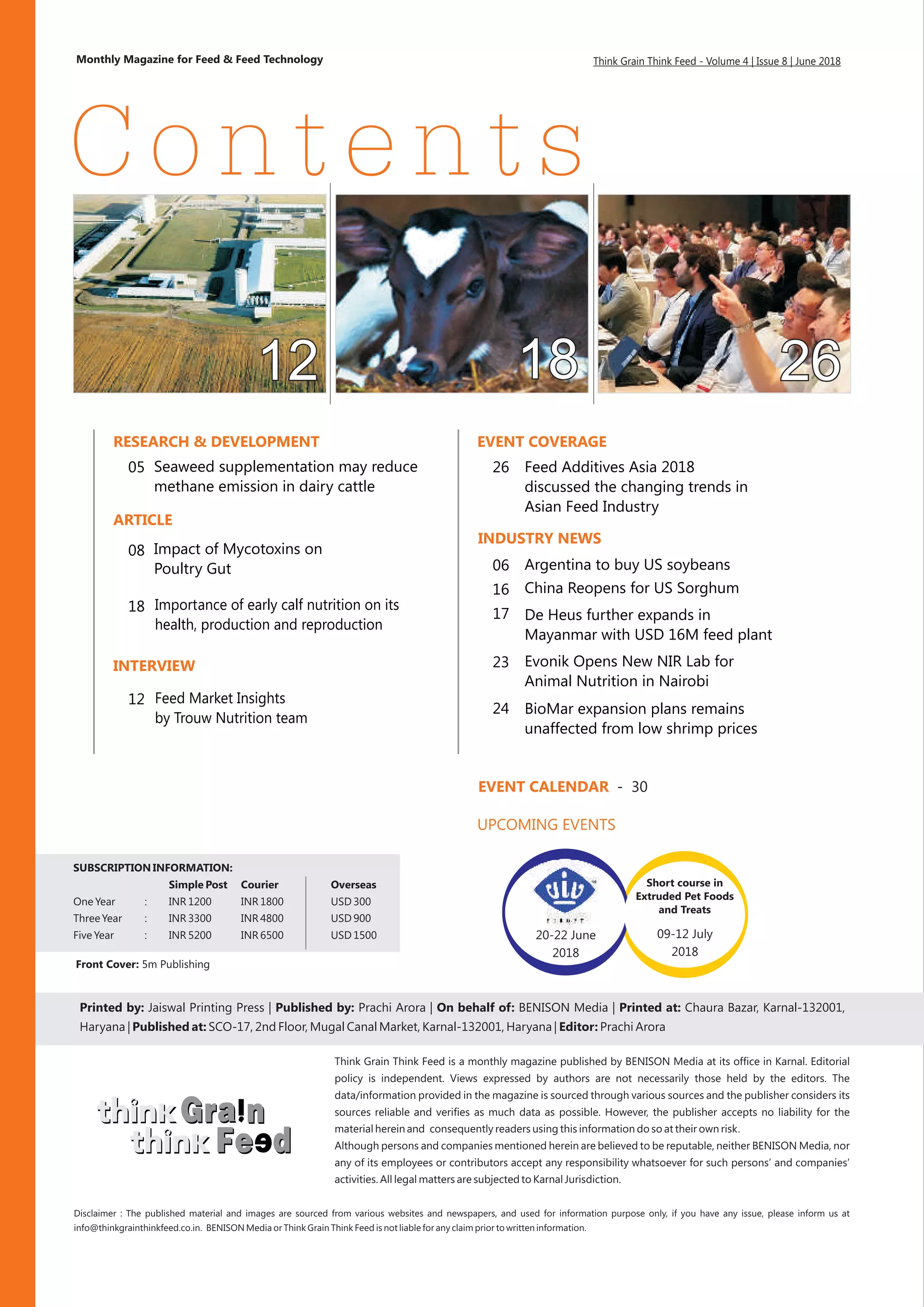 Printed by: Jaiswal Printing Press | Published by: On behalf of: BENISON Media | Printed at: Chaura Bazar, Karnal-132001,
Haryana | Published at: SCO-17, 2nd Floor, Mugal Canal Market, Karnal-132001, Haryana | Editor: Prachi Arora
Prachi Arora |
Monthly Magazine for Feed & Feed Technology
Vollume 1 | Issue 10 | August 2015
Think Grain Think Feed is a monthly magazine published by BENISON Media at its office in Karnal. Editorial
policy is independent. Views expressed by authors are not necessarily those held by the editors. The
data/information provided in the magazine is sourced through various sources and the publisher considers its
sources reliable and verifies as much data as possible. However, the publisher accepts no liability for the
material herein and consequently readers using this information do so at their own risk.
Although persons and companies mentioned herein are believed to be reputable, neither BENISON Media, nor
any of its employees or contributors accept any responsibility whatsoever for such persons’ and companies’
activities. All legal matters are subjected to Karnal Jurisdiction.
Contents
Think Grain Think Feed - Volume 4 | Issue 8 | June 2018
Front Cover: 5m Publishing
SUBSCRIPTION INFORMATION:
Simple Post Courier Overseas
One Year : INR 1200 INR 1800 USD 300
Three Year : INR 3300 INR 4800 USD 900
Five Year : INR 5200 INR 6500 USD 1500
Disclaimer :
info@thinkgrainthinkfeed.co.in. BENISON Media or Think Grain Think Feed is not liable for any claim prior to written information.
The published material and images are sourced from various websites and newspapers, and used for information purpose only, if you have any issue, please inform us at
RESEARCH & DEVELOPMENT
05
INDUSTRY NEWS
ARTICLE
INTERVIEW
EVENT COVERAGE
UPCOMING EVENTS
Seaweed supplementation may reduce
methane emission in dairy cattle
08
18
12
Impact of Mycotoxins on
Poultry Gut
Importance of early calf nutrition on its
health, production and reproduction
Feed Additives Asia 2018
discussed the changing trends in
Asian Feed Industry
26
EVENT CALENDAR - 30
06
16
17
23
Argentina to buy US soybeans
China Reopens for US Sorghum
De Heus further expands in
Mayanmar with USD 16M feed plant
24 BioMar expansion plans remains
unaffected from low shrimp prices
Evonik Opens New NIR Lab for
Animal Nutrition in Nairobi
Feed Market Insights
by Trouw Nutrition team
 