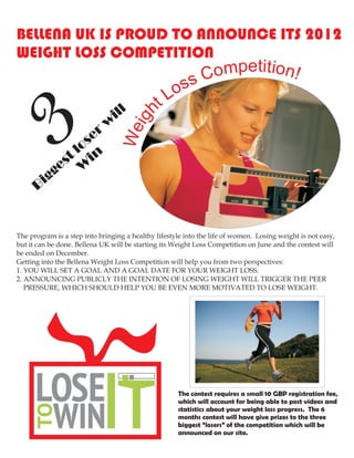 BELLENA UK IS PROUD TO ANNOUNCE ITS 2012
WEIGHT LOSS COMPETITION
                                                              C ompetition!
                                                   ss
                                                 Lo




      Bi
           3
           gg
                  os
                    er
               t l in
             es W
                             w
                              ill
                                   We
                                      ig h
                                               t




The program is a step into bringing a healthy lifestyle into the life of women. Losing weight is not easy,
but it can be done. Bellena UK will be starting its Weight Loss Competition on June and the contest will
be ended on December.
Getting into the Bellena Weight Loss Competition will help you from two perspectives:
1. YOU WILL SET A GOAL AND A GOAL DATE FOR YOUR WEIGHT LOSS.
2. ANNOUNCING PUBLICLY THE INTENTION OF LOSING WEIGHT WILL TRIGGER THE PEER
   PRESSURE, WHICH SHOULD HELP YOU BE EVEN MORE MOTIVATED TO LOSE WEIGHT.




                                                     The contest requires a small 10 GBP registration fee,
                                                     which will account for being able to post videos and
                                                     statistics about your weight loss progress. The 6
                                                     months contest will have give prizes to the three
                                                     biggest “losers” of the competition which will be
                                                     announced on our site.
 