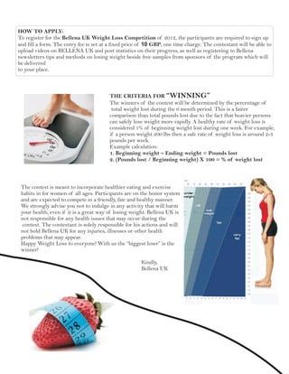 HOW TO APPLY:
To register for the Bellena UK Weight Loss Competition of 2012, the participants are required to sign up
and fill a form. The entry fee is set at a fixed price of 10 GBP, one time charge. The contestant will be able to
upload videos on BELLENA UK and post statistics on their progress, as well as registering to Bellena
newsletters tips and methods on losing weight beside free samples from sponsors of the program which will
be delivered
to your place.



                                        THE CRITERIA FOR “WINNING”
                                        The winners of the contest will be determined by the percentage of
                                         total weight lost during the 6 month period. This is a fairer
                                        comparison than total pounds lost due to the fact that heavier persons
                                        can safely lose weight more rapidly. A healthy rate of weight loss is
                                        considered 1% of beginning weight lost during one week. For example,
                                        if a person weight 200 lbs then a safe rate of weight loss is around 2-3
                                        pounds per week.
                                        Example calculation:
                                        1. Beginning weight – Ending weight = Pounds lost
                                        2. (Pounds lost / Beginning weight) X 100 = % of weight lost



 The contest is meant to incorporate healthier eating and exercise
 habits in for women of all ages. Participants are on the honor system
 and are expected to compete in a friendly, fair and healthy manner.
 We strongly advise you not to indulge in any activity that will harm
 your health, even if it is a great way of losing weight. Bellena UK is
 not responsible for any health issues that may occur during the
  contest. The contestant is solely responsible for his actions and will
 not hold Bellena UK for any injuries, illnesses or other health
 problems that may appear.
 Happy Weight Loss to everyone! With us the “biggest loser” is the
 winner!

                                                       Kindly,
                                                       Bellena UK
 