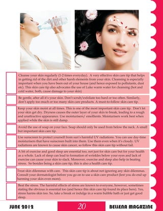Cleanse your skin regularly (1-2 times everyday). A very effective skin care tip that helps
   in getting rid of the dirt and other harsh elements from your skin. Cleansing is especially
   important when you have been out of your house (and hence exposed to pollutants, dust
   etc). This skin care tip also advocates the use of Luke warm water for cleansing (hot and
   cold water, both, cause damage to your skin)

   Be gentle, after all it’s your skin. Don’t scrub/exfoliate too hard or too often. Similarly,
   don’t apply too much or too many skin care products. A must-to-follow skin care tip.

   Keep your skin moist at all times. This is one of the most important skin care tip. Don’t let
   your skin get dry. Dryness causes the outer layer of your skin to break, leading to a rough
   and unattractive appearance. Use moisturisers/ emollients. Moisturisers work best when
   applied while the skin is still damp.

   Avoid the use of soap on your face. Soap should only be used from below the neck. A small
   but important skin care tip.
   Use sunscreen to protect yourself from sun’s harmful UV radiations. You can use day-time
   moisturisers that have sunscreen built into them. Use them even when it’s cloudy. UV
   radiations are known to cause skin cancer, so follow this skin care tip without fail.
   A bit of exercise and good sleep are essential too, not just for skin care but for your health
   as a whole. Lack of sleep can lead to formation of wrinkles below your eyes and lack of
   exercise can cause your skin to slack. Moreover, exercise and sleep also help in beating
   stress. So besides being a skin care tip, this is also a health care tip.

  Treat skin dilemmas with care. This skin care tip is about not ignoring any skin dilemmas.
  Consult your dermatologist before you go on to use a skin care product (lest you do end up
  harming your skin even more).

   Beat the stress. The harmful effects of stress are known to everyone, however, sometimes
   stating the obvious is essential too (and hence this skin care tip found its place here). Yes,
   stress harms skin too. So, take a break or indulge in a warm bubble bath or just get good
   sleep.


JUNE 2012                                      20                      BELLENA MAGAZINE
 