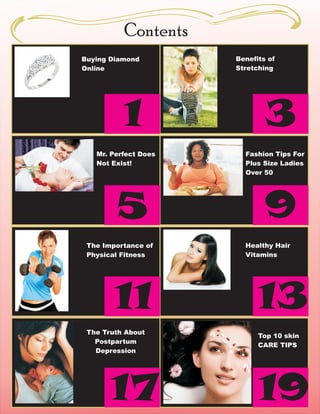 Contents
Buying Diamond        Benefits of
Online                Stretching




          1                   3
   Mr. Perfect Does     Fashion Tips For
   Not Exist!           Plus Size Ladies
                        Over 50




        5                     9
 The Importance of      Healthy Hair
 Physical Fitness       Vitamins




        11                  13
 The Truth About
                            Top 10 skin
   Postpartum
                            CARE TIPS
   Depression




       17                   19
 