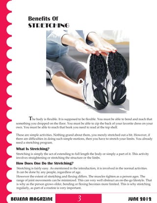 Benefits Of
           STRETCHING




           The body is flexible. It is supposed to be flexible. You must be able to bend and reach that
  something you dropped on the floor. You must be able to zip the back of your favorite dress on your
  own. You must be able to reach that book you need to read at the top shelf.

  These are simple activities. Nothing grand about them, you merely stretched out a bit. However, if
  there are difficulties in doing such simple motions, then you have to stretch your limits. You already
  need a stretching program.

  What Is Stretching?
  Stretching is simply the act of extending to full length the body or simply a part of it. This activity
  involves straightening or stretching the structure or the limbs.
  How Does One Do the Stretching?
  Stretching is fairly easy. As mentioned in the introduction, it is involved in the normal activities.
  It can be done by any people, regardless of age.
  However the extent of stretching and flexing differs. The muscles tighten as a person ages. The
  range of joint movements can be minimized. This can very well obstruct an on-the-go lifestyle. That
  is why as the person grows older, bending or flexing becomes more limited. This is why stretching
  regularly, as part of a routine is very important.


BELLENA MAGAZINE                                 3                                       JUNE 2012
 