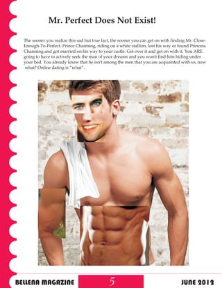 Mr. Perfect Does Not Exist!

  The sooner you realize this sad but true fact, the sooner you can get on with finding Mr. Close-
  Enough-To-Perfect. Prince Charming, riding on a white stallion, lost his way or found Princess
  Charming and got married on his way to your castle. Get over it and get on with it. You ARE
  going to have to actively seek the man of your dreams and you won't find him hiding under
  your bed. You already know that he isn't among the men that you are acquainted with so, now
  what? Online dating is “what”.




BELLENA MAGAZINE                               5                                     JUNE 2012
 