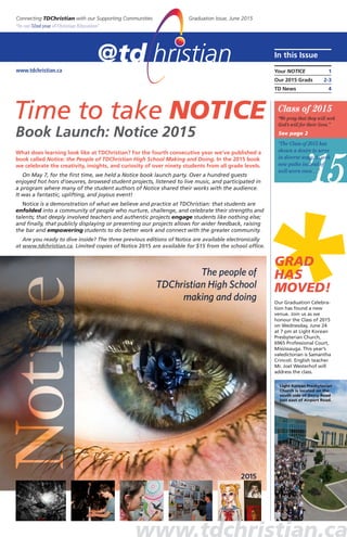 www.tdchristian.ca
Time to take NOTICE
Book launch: notice 2015
in this issue
Your notiCe 1
our 2015 Grads 2-3
TD news 4
Connecting TDChristian with our Supporting Communities Graduation Issue, June 2015
“in our 52nd year of Christian Education”
What does learning look like at TDChristian? For the fourth consecutive year we’ve published a
book called notice: the People of tdChristian high school making and doing. in the 2015 book
we celebrate the creativity, insights, and curiosity of over ninety students from all grade levels.
On May 7, for the first time, we held a Notice book launch party. Over a hundred guests
enjoyed hot hors d’oeuvres, browsed student projects, listened to live music, and participated in
a program where many of the student authors of Notice shared their works with the audience.
It was a fantastic, uplifting, and joyous event!
Notice is a demonstration of what we believe and practice at TDChristian: that students are
enfolded into a community of people who nurture, challenge, and celebrate their strengths and
talents; that deeply involved teachers and authentic projects engage students like nothing else;
and finally, that publicly displaying or presenting our projects allows for wider feedback, raising
the bar and empowering students to do better work and connect with the greater community.
are you ready to dive inside? the three previous editions of notice are available electronically
at www.tdchristian.ca. limited copies of notice 2015 are available for $15 from the school office.
’15
Class of 2015
“We pray that they will seek
God’s will for their lives.”
See page 2
“The Class of 2015 has
shown a desire to serve
in diverse ways, to seek
new paths instead of
well-worn ones…”
*GRAD
HAS
MOVED!
Our Graduation Celebra-
tion has found a new
venue. Join us as we
honour the Class of 2015
on Wednesday, June 24
at 7 pm at Light Korean
Presbyterian Church,
6965 Professional Court,
Mississauga. This year’s
valedictorian is Samantha
Crincoli. English teacher
Mr. Joel Westerhof will
address the class.
Light Korean Presbyterian
Church is located on the
south side of Derry Road
just east of Airport Road.
 