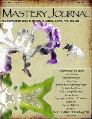 VOLUME 1 • ISSUE 6-7                                                   June/July 2011




Mastery Journal
The International Ezine on Mastery in Qigong, Internal Arts, and Life




                                                   Alignment of the Torso
                                                          Lama Tantrapa
                                                       Tai Chi Principles
                                                           Ji-Jian Cheng
                                                Energy Enhancement System
                                                      Dr. Sandra Rose Michael
                                                    Cultivating Qi Energy
                                                          Ricardo Serrano
                                               Qigong as a Portal to Presence
                                                          Gunther Weil
                                                     Nature of the Tao
                                                           Jon Weston
                                             The Ins and Outs of Breathing Pt III
                                                          Gary Gamboi
 
