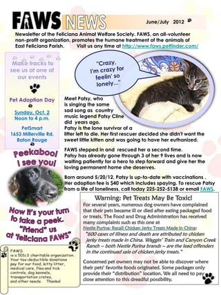 June/July 2012

  Newsletter of the Feliciana Animal Welfare Society. FAWS, an all-volunteer
  non-profit organization, promotes the humane treatment of the animals of
  East Feliciana Parish.     Visit us any time at http://www.faws.petfinder.com/


 Make tracks to
see us at one of
  our events


Pet Adoption Day       Meet Patsy, who
                       is singing the same
 Sunday, Oct. 2        sad song as country
 Noon to 4 p.m.        music legend Patsy Cline
                       did years ago.
    PetSmart           Patsy is the lone survivor of a
1653 Millerville Rd.   litter left to die. Her first rescuer decided she didn't want the
  Baton Rouge          sweet little kitten and was going to have her euthanized.

                       FAWS stepped in and rescued her a second time.
                       Patsy has already gone through 3 of her 9 lives and is now
                       waiting patiently for a hero to step forward and give her the
                       loving permanent home she deserves.

                       Born around 5/20/12, Patsy is up-to-date with vaccinations .
                       Her adoption fee is $40 which includes spaying. To rescue Patsy
                       from a life of loneliness, call today 225-252-5138 or email FAWS.
 