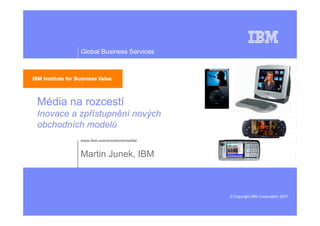 Global Business Services




Média na rozcestí
Inovace a zpřístupnění nových
obchodních modelů
          www.ibm.com/solutions/media/


          Martin Junek, IBM



                                         © Copyright IBM Corporation 2007
 