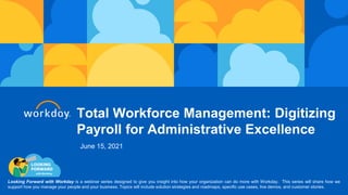 Total Workforce Management: Digitizing
Payroll for Administrative Excellence
Looking Forward with Workday is a webinar series designed to give you insight into how your organization can do more with Workday. This series will share how we
support how you manage your people and your business. Topics will include solution strategies and roadmaps, specific use cases, live demos, and customer stories.
June 15, 2021
 