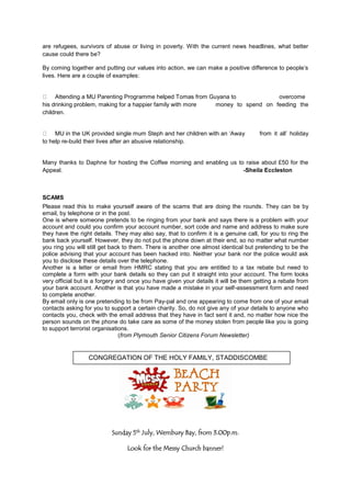 are refugees, survivors of abuse or living in poverty. With the current news headlines, what better
cause could there be?
By coming together and putting our values into action, we can make a positive difference to people‟s
lives. Here are a couple of examples:
Attending a MU Parenting Programme helped Tomas from Guyana to overcome
his drinking problem, making for a happier family with more money to spend on feeding the
children.
MU in the UK provided single mum Steph and her children with an „Away from it all‟ holiday
to help re-build their lives after an abusive relationship.
Many thanks to Daphne for hosting the Coffee morning and enabling us to raise about £50 for the
Appeal. -Sheila Eccleston
SCAMS
Please read this to make yourself aware of the scams that are doing the rounds. They can be by
email, by telephone or in the post.
One is where someone pretends to be ringing from your bank and says there is a problem with your
account and could you confirm your account number, sort code and name and address to make sure
they have the right details. They may also say, that to confirm it is a genuine call, for you to ring the
bank back yourself. However, they do not put the phone down at their end, so no matter what number
you ring you will still get back to them. There is another one almost identical but pretending to be the
police advising that your account has been hacked into. Neither your bank nor the police would ask
you to disclose these details over the telephone.
Another is a letter or email from HMRC stating that you are entitled to a tax rebate but need to
complete a form with your bank details so they can put it straight into your account. The form looks
very official but is a forgery and once you have given your details it will be them getting a rebate from
your bank account. Another is that you have made a mistake in your self-assessment form and need
to complete another.
By email only is one pretending to be from Pay-pal and one appearing to come from one of your email
contacts asking for you to support a certain charity. So, do not give any of your details to anyone who
contacts you, check with the email address that they have in fact sent it and, no matter how nice the
person sounds on the phone do take care as some of the money stolen from people like you is going
to support terrorist organisations.
(from Plymouth Senior Citizens Forum Newsletter)
Sunday 5th
July, Wembury Bay, from 3.00p.m.
Look for the Messy Church banner!
CONGREGATION OF THE HOLY FAMILY, STADDISCOMBE
 