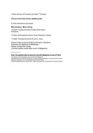 4.30pm Service of Compline (normally 1
st
Sunday)
Church of the Holy Family, Staddiscombe
9.15am Informal Iona Eucharist
W e e k d a y W o r s h i p
10.00am Tuesday Eucharist St Mary & All Saints,
Plymstock
10.30am Wednesday Eucharist Good Shepherd, Oreston
11.00am Thursday Eucharist St John‟s, Hooe
8.00am Friday Eucharist St Mary & All Saints, Plymstock
Enquiries for Baptisms & Weddings ~
Please contact the Clergy
(Contact details inside back cover of Magazine)
~ ~ ~ ~ ~ ~ ~
Note: The deadline date for items for July 2015 Magazine is June 15
th
2015
Our thanks to the Advertisers who sponsor this Magazine.
Advertisements and service quotes do not imply recommendations on the part of the Church.
Opinions expressed are not necessarily those of the Editor.
Printed & published by St John‟s DCC, Hooe, Plymouth UK. © Plymstock & Hooe PCC 2015.
.
 