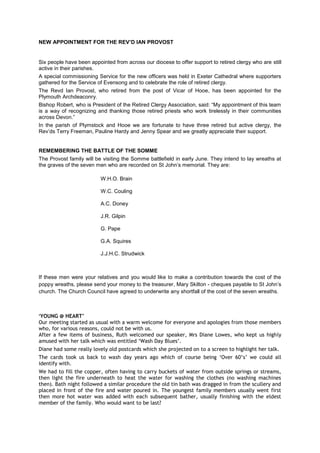 NEW APPOINTMENT FOR THE REV’D IAN PROVOST
Six people have been appointed from across our diocese to offer support to retired clergy who are still
active in their parishes.
A special commissioning Service for the new officers was held in Exeter Cathedral where supporters
gathered for the Service of Evensong and to celebrate the role of retired clergy.
The Revd Ian Provost, who retired from the post of Vicar of Hooe, has been appointed for the
Plymouth Archdeaconry.
Bishop Robert, who is President of the Retired Clergy Association, said: “My appointment of this team
is a way of recognizing and thanking those retired priests who work tirelessly in their communities
across Devon.”
In the parish of Plymstock and Hooe we are fortunate to have three retired but active clergy, the
Rev‟ds Terry Freeman, Pauline Hardy and Jenny Spear and we greatly appreciate their support.
REMEMBERING THE BATTLE OF THE SOMME
The Provost family will be visiting the Somme battlefield in early June. They intend to lay wreaths at
the graves of the seven men who are recorded on St John‟s memorial. They are:
W.H.O. Brain
W.C. Couling
A.C. Doney
J.R. Gilpin
G. Pape
G.A. Squires
J.J.H.C. Strudwick
If these men were your relatives and you would like to make a contribution towards the cost of the
poppy wreaths, please send your money to the treasurer, Mary Skilton - cheques payable to St John‟s
church. The Church Council have agreed to underwrite any shortfall of the cost of the seven wreaths.
‘YOUNG @ HEART’
Our meeting started as usual with a warm welcome for everyone and apologies from those members
who, for various reasons, could not be with us.
After a few items of business, Ruth welcomed our speaker, Mrs Diane Lowes, who kept us highly
amused with her talk which was entitled ‘Wash Day Blues’.
Diane had some really lovely old postcards which she projected on to a screen to highlight her talk.
The cards took us back to wash day years ago which of course being ‘Over 60’s’ we could all
identify with.
We had to fill the copper, often having to carry buckets of water from outside springs or streams,
then light the fire underneath to heat the water for washing the clothes (no washing machines
then). Bath night followed a similar procedure the old tin bath was dragged in from the scullery and
placed in front of the fire and water poured in. The youngest family members usually went first
then more hot water was added with each subsequent bather, usually finishing with the eldest
member of the family. Who would want to be last?
 