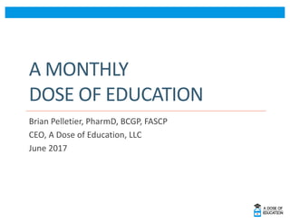 A	MONTHLY	
DOSE	OF	EDUCATION
Brian	Pelletier,	PharmD,	BCGP,	FASCP
CEO,	A	Dose	of	Education,	LLC
June	2017
 