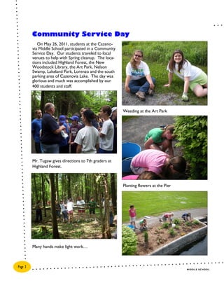 Community Service Day
            On May 26, 2011, students at the Cazeno-
         via Middle School participated in a Community
         Service Day. Our students traveled to local
         venues to help with Spring cleanup. The loca-
         tions included Highland Forest, the New
         Woodstock Library, the Art Park, Nelson
         Swamp, Lakeland Park, Lorenzo and the south
         parking area of Cazenovia Lake. The day was
         glorious and much was accomplished by our
         400 students and staff.




                                                         Weeding at the Art Park




         Mr. Tugaw gives directions to 7th graders at
         Highland Forest.



                                                         Planting flowers at the Pier




         Many hands make light work…



Page 2
                                                                                        MIDDLE SCHOOL
 