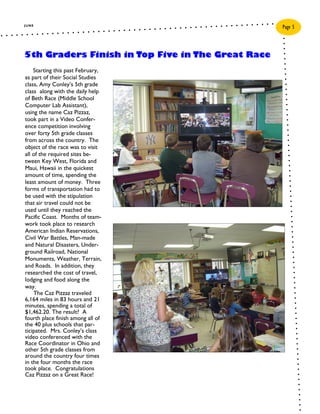 JUNE
                                                   Page 5



5th Graders Finish in Top Five in The Great Race
    Starting this past February,
as part of their Social Studies
class, Amy Conley’s 5th grade
class along with the daily help
of Beth Race (Middle School
Computer Lab Assistant),
using the name Caz Pizzaz,
took part in a Video Confer-
ence competition involving
over forty 5th grade classes
from across the country. The
object of the race was to visit
all of the required sites be-
tween Key West, Florida and
Maui, Hawaii in the quickest
amount of time, spending the
least amount of money. Three
forms of transportation had to
be used with the stipulation
that air travel could not be
used until they reached the
Pacific Coast. Months of team-
work took place to research
American Indian Reservations,
Civil War Battles, Man-made
and Natural Disasters, Under-
ground Railroad, National
Monuments, Weather, Terrain,
and Roads. In addition, they
researched the cost of travel,
lodging and food along the
way.
    The Caz Pizzaz traveled
6,164 miles in 83 hours and 21
minutes, spending a total of
$1,462.20. The result? A
fourth place finish among all of
the 40 plus schools that par-
ticipated. Mrs. Conley’s class
video conferenced with the
Race Coordinator in Ohio and
other 5th grade classes from
around the country four times
in the four months the race
took place. Congratulations
Caz Pizzaz on a Great Race!
 