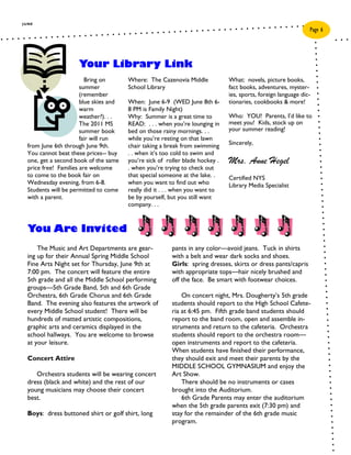 JUNE
                                                                                                                Page 6




                     Your Library Link
                         Bring on       Where: The Cazenovia Middle            What: novels, picture books,
                       summer           School Library                         fact books, adventures, myster-
                       (remember                                               ies, sports, foreign language dic-
                       blue skies and   When: June 6-9 (WED June 8th 6-        tionaries, cookbooks & more!
                       warm             8 PM is Family Night)
                       weather?). . .   Why: Summer is a great time to         Who: YOU! Parents, I’d like to
                       The 2011 MS      READ: . . . when you’re lounging in    meet you! Kids, stock up on
                       summer book      bed on those rainy mornings. . .       your summer reading!
                       fair will run    while you’re resting on that lawn
  from June 6th through June 9th.       chair taking a break from swimming     Sincerely,
  You cannot beat these prices-- buy    . . when it’s too cold to swim and
  one, get a second book of the same    you’re sick of roller blade hockey .   Mrs. Anne Hegel
  price free! Families are welcome      . when you’re trying to check out
  to come to the book fair on           that special someone at the lake. .    Certified NYS
  Wednesday evening, from 6-8.          when you want to find out who          Library Media Specialist
  Students will be permitted to come    really did it . . . when you want to
  with a parent.                        be by yourself, but you still want
                                        company. . .



  You Are Invited
      The Music and Art Departments are gear-            pants in any color—avoid jeans. Tuck in shirts
  ing up for their Annual Spring Middle School           with a belt and wear dark socks and shoes.
  Fine Arts Night set for Thursday, June 9th at          Girls: spring dresses, skirts or dress pants/capris
  7:00 pm. The concert will feature the entire           with appropriate tops—hair nicely brushed and
  5th grade and all the Middle School performing         off the face. Be smart with footwear choices.
  groups—5th Grade Band, 5th and 6th Grade
  Orchestra, 6th Grade Chorus and 6th Grade                  On concert night, Mrs. Dougherty’s 5th grade
  Band. The evening also features the artwork of         students should report to the High School Cafete-
  every Middle School student! There will be             ria at 6:45 pm. Fifth grade band students should
  hundreds of matted artistic compositions,              report to the band room, open and assemble in-
  graphic arts and ceramics displayed in the             struments and return to the cafeteria. Orchestra
  school hallways. You are welcome to browse             students should report to the orchestra room—
  at your leisure.                                       open instruments and report to the cafeteria.
                                                         When students have finished their performance,
  Concert Attire                                         they should exit and meet their parents by the
                                                         MIDDLE SCHOOL GYMNASIUM and enjoy the
     Orchestra students will be wearing concert          Art Show.
  dress (black and white) and the rest of our                There should be no instruments or cases
  young musicians may choose their concert               brought into the Auditorium.
  best.                                                      6th Grade Parents may enter the auditorium
                                                         when the 5th grade parents exit (7:30 pm) and
  Boys: dress buttoned shirt or golf shirt, long         stay for the remainder of the 6th grade music
                                                         program.
 