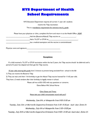 NYS Department of Health
                              School Requirements

                         NYS Education Department requires all current 11 year old students
                                              receive the Tdap vaccination.
                             This is a mandatory requirement for entrance into 6th grade .


           Please have your physician or clinic, complete this form and return it to the Health Office ASAP.
_________________________Had the (Boostrix/Adacel) Tdap vaccine on ________________.
_________________________Had a Td, DT or DTaP on_______________________________.
_________________________has a medical exemption and the vaccine is contraindicated.


Physician name and signature:___________________________________
                               ___________________________________


                                                      Exceptions:


   If a child received a Td, DT or DTaP vaccination within the last 2 years, the Tdap vaccine should be deferred until a
period of 2 years has elapsed and then get the Tdap vaccine.


   10 year olds entering 6th grade have 2 choices to prevent being excluded from school in the fall:
1) They can receive the Boostrix Tdap
2) They can wait until their 11th birthday to get the Adacel Tdap vaccine licensed for 11-65 year olds.
They have a 2 week window after their birthday to legally remain in school.
                              Please call me at 655-1332 with any questions or concerns.
                                            Diane Belton RN, School Nurse


                                                 Clinic Dates and Times:
                                  Please take your child’s immunization record with you!!!


                            Wednesday, June 8th, at Wampsville from 9:00-11:00 am

    Tuesday, June 21st, at Morrisville Cooperative Extension from 3:30—5:30 pm - back door, Eaton St.

                           Wednesday, July 6th at Wampsville from 3:30—5:00 pm
  Tuesday, July 26th at Morrisville Cooperative Extension from 9:00—11:00 am—back door, Eaton St.
 