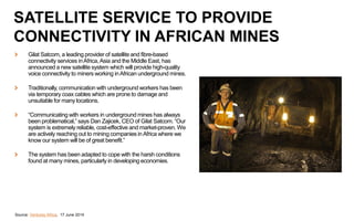 Gilat Satcom, a leading provider of satellite and fibre-based
connectivity services inAfrica,Asia and the Middle East, has
announced a new satellite system which will provide high-quality
voice connectivity to miners working inAfrican underground mines.
Traditionally, communication with underground workers has been
via temporary coax cables which are prone to damage and
unsuitable for many locations.
“Communicating with workers in underground mines has always
been problematical,” says Dan Zajicek, CEO of Gilat Satcom. “Our
system is extremely reliable, cost-effective and market-proven. We
are actively reaching out to mining companies inAfrica where we
know our system will be of great benefit.”
The system has been adapted to cope with the harsh conditions
found at many mines, particularly in developing economies.
Source: Ventures Africa, 17 June 2014
SATELLITE SERVICE TO PROVIDE
CONNECTIVITY IN AFRICAN MINES
 