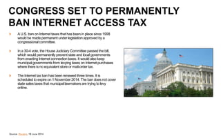 AU.S. ban on Internet taxes that has been in place since 1998
would be made permanent under legislation approved by a
congressional committee.
In a 30-4 vote, the House Judiciary Committee passed the bill,
which would permanently prevent state and local governments
from enacting Internet connection taxes. It would also keep
municipal governments from levying taxes on Internet purchases
where there is no equivalent store or mail-order tax.
The Internet tax ban has been renewed three times. It is
scheduled to expire on 1 November 2014. The ban does not cover
state sales taxes that municipal lawmakers are trying to levy
online.
Source: Reuters, 18 June 2014
CONGRESS SET TO PERMANENTLY
BAN INTERNET ACCESS TAX
 