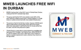 MWEB, has launched a free Wi-Fi ‘zone’in Florida Road, Durban,
making its first Wi-Fi activated high street.
The group said that the Wi-Fi zone solution covers 90% of the
area, featuring multiple access points, meshed together in a single
indoor or outdoor environment with more resilient infrastructure.
The service is free for the first few months. However, MWEB said it
will be implementing a pricing policy which will be time based,
rather than data based. It said that the first 30 minutes will be free
for users, once the new prices are in place.
“Florida Road is a great place to demonstrate the possibilities that
high-speed Wi-Fi enables,” said Nathier Kasu, GM at MWEB Wi-
Fi. “We’ve created a Wi-Fi zone, rather than a Wi-Fi hotspot, to
deliver a superior experience to users, wherever they may be on
the high street.”
Source: Business Tech, 18 June 2014
MWEB LAUNCHES FREE WIFI
IN DURBAN
 