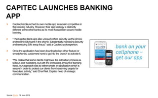 Capitec had launched its own mobile app to remain competitive in
the banking industry. However, their app strategy is distinctly
different to the other banks as it’s more focused on secure mobile
banking.
"The Capitec Bank app also uniquely offers security via the phone
and not the SIM card in the phone, substantially increasing security
and removing SIM swop fraud," said a Capitec spokesperson.
Once the application has been downloaded on either feature or
smartphones, customers have to go into the branch to activate it.
"We realise that some clients might see the activation process as
tedious and frustrating, but with the increasing amount of banking
fraud, our approach was to rather create an application which is
secure in order to protect our clients from becoming targets for
fraudulent activity," said Charl Nel, Capitec head of strategic
communication.
Source: Fin24, 18 June 2014
CAPITEC LAUNCHES BANKING
APP
 