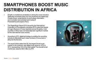 Growth in smartphone penetration is driving the music industry's
distribution processes away from the physical to the digital says
Charles Stuart, social director for technology, information,
communication and entertainment media at
PricewaterhouseCoopers (PwC).
The Digital Music Report 2014 issued by the International
Federation of Phonographic Industries (IFPI) notes that despite
its huge influence on music repertoire across the globe, most
countries inAfrica have not historically been significant markets
for the international music industry.
According to IFPI, digital technology is enabling the recording
industry to effectively reach mass numbers of consumers in
Africa for the first time.
The report further states that SA, the largest formal music
market on the continent, saw digital music grow by 107% in
2013, representing 14% of the total market. The overall formal
market was valued at $63 million by IFPI.
Source: IT Web, 18 June 2014
SMARTPHONES BOOST MUSIC
DISTRIBUTION IN AFRICA
 