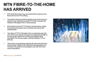 MTN SouthAfrica says it has connected the first customers to its
fibre-to-the-home (FTTH) offering.
The operator first announced its intentions to launch the service in
earlier this year, following successful FTTH trials conducted with
residents of Monaghan Farm in Johannesburg.
MTN pointed out that its FTTH roll-out is demand-driven, adding
that advanced discussions were underway with several other
residential sites.
“The rollout of FTTH in Monaghan Farm is progressing well, with
75% of the homes already connected and enjoying the benefits of
this high-speed network, the remaining homesteads will be
connected in the next two weeks,” said EbenAlbertyn, CTO at
MTN SA.
“Discussions are progressing positively with other areas that have
shown interest,”Albertyn said, adding that interested parties and
members of the public are encouraged to work with their home
owners associations.
Source: Business Tech, 20 June 2014
MTN FIBRE-TO-THE-HOME
HAS ARRIVED
 