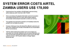 Atechnical error has resulted in 28,000Airtel customers losing
airtime balances worth more than US$ 178,000.
This is according to the Zambia Information and Communication
TechnologyAuthority (ZICTA), which claimsAirtel’s systems
erroneously marked prepaid subscriber numbers as roaming.
The regulator has warned the operator to immediately resolve the
problem and normalise its services.
However,Airtel says it has refunded all the affected customers and
given them additional 30 minutes of free-talk time as compensation
for the inconvenience.
“ZICTAis still monitoring the situation and is encouraging any
subscriber who had been affected by this erroneous deduction and
may not have been refunded their airtime to get in touch withAirtel
customer service,” ZICTApublic relations manager Ngabo
Nankonde said.
Source: IT Web Africa, 20 June 2014
SYSTEM ERROR COSTS AIRTEL
ZAMBIA USERS US$ 178,000
 