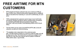 MTN prepaid and TopUp customers who use a minimum of R6 per
day on either voice, internet surfing, will be rewarded with an additional
R60 on-net airtime from Saturday, 21 June 2014 until Monday, 30 June
2014.
“MTN understands that customers want to keep in touch with family
and friends, therefore we felt the need to maintain these connections
by maintaining affordable telecommunications through this
promotion” said LarryAnnetts, Chief Marketing Officer at MTN South
Africa.
The free airtime can be used on local MTN-to-MTN calls, across all
networks, as well as for internet browsing.
“The depletion rate is dependent on the customer’s price
plan. The R60 reward is based on a minimum of R6.00 usage, and will
be given once a day. This means that if a customer’s usage is more
than R6.00 a day, then that customer will not qualify for additional
FREE airtime value,” saysAnnetts.
Source: IT News Africa, 23 June 2014
FREE AIRTIME FOR MTN
CUSTOMERS
 