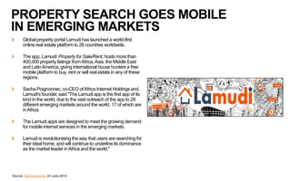 PROPERTY SEARCH GOES MOBILE
IN EMERGING MARKETS
Global property portal Lamudi has launched a world-first
online real estate platform to 28 countries worldwide.
The app, Lamudi: Property for Sale/Rent, hosts more than
400,000 property listings fromAfrica,Asia, the Middle East
and LatinAmerica, giving international house hunters a free
mobile platform to buy, rent or sell real estate in any of these
regions.
Sacha Poignonnec, co-CEO ofAfrica Internet Holdings and,
Lamudi's founder, said "The Lamudi app is the first app of its
kind in the world, due to the vast outreach of the app to 28
different emerging markets around the world, 17 of which are
inAfrica.
The Lamudi apps are designed to meet the growing demand
for mobile internet services in the emerging markets.
Lamudi is revolutionising the way that users are searching for
their ideal home, and will continue to underline its dominance
as the market leader inAfrica and the world."
Source: BizCommunity, 23 June 2014
 