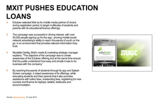 Source: BizCommunity, 12 June 2014
MXIT PUSHES EDUCATION
LOANS
Eduloan selected Mxit as its mobile media partner of choice
during registration period, to target multitudes of students and
parents with its educational finance offerings.
The campaign was successful in driving interest, with over
50,000 people signing up for the app - proving mobile social
network advertising's ability to reach thousands of youth on the
go, in an environment that provides relevant information they
trust.
Nicolette Gehlig, Mxit's media & marketing strategic manager
explains, "The objective of the campaign was to create
awareness of the Eduloan offering and at the same time ensure
that the public understood how easy and simple it was to do
business with the company.“
By reaching thousands of students through its app and Splash
Screen campaign, it raised awareness of its offerings, while
educating students and their parents that it also provides
assistance with tuition fees, outstanding fees, registering for new
courses and finance for laptops, tablets, textbooks and
accommodation.
 