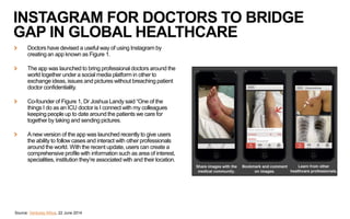 INSTAGRAM FOR DOCTORS TO BRIDGE
GAP IN GLOBAL HEALTHCARE
Doctors have devised a useful way of using Instagram by
creating an app known as Figure 1.
The app was launched to bring professional doctors around the
world together under a social media platform in other to
exchange ideas, issues and pictures without breaching patient
doctor confidentiality.
Co-founder of Figure 1, Dr Joshua Landy said “One of the
things I do as an ICU doctor is I connect with my colleagues
keeping people up to date around the patients we care for
together by taking and sending pictures.
Anew version of the app was launched recently to give users
the ability to follow cases and interact with other professionals
around the world. With the recent update, users can create a
comprehensive profile with information such as area of interest,
specialities, institution they’re associated with and their location.
Source: Ventures Africa, 22 June 2014
 