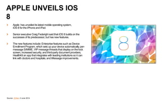 Apple has unveiled its latest mobile operating system,
iOS 8 for the iPhone and iPad.
Senior executive Craig Federighi said that iOS 8 builds on the
successes of its predecessor, but has new features.
The new features include: Enterprise features such as Device
Enrollment Program, which sets up your device automatically, per-
message S/MIME, VIP message threads that display on the lock
screen, increased security, and third-party document providers;
HealthKit an app that integrates with leading institutions so it can
link with doctors and hospitals; and iMessage improvements.
Source: ZDNet, 2 June 2014
APPLE UNVEILS IOS
8
 