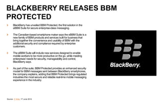 BlackBerry has unveiled BBM Protected, the first solution in the
eBBM Suite for secure enterprise-class messaging.
The Canadian-based smartphone maker says the eBBM Suite is a
new family of BBM products and services built for business that
bring together the convenience and usability of BBM with the
additional security and compliance required by enterprise
customers.
The eBBM Suite will include new services designed to enable
mobile workers to be more productive on the go, while meeting
enterprises' needs for security, manageability and control,
BlackBerry says.
As part of the suite, BBM Protected provides an enhanced security
model for BBM messages sent between BlackBerry smartphones,
the company explains, adding that BBM Protected brings regulated
industries the most secure and reliable real-time mobile messaging
experience in the industry.
Source: IT Web, 17 June 2014
BLACKBERRY RELEASES BBM
PROTECTED
 