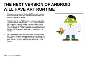 The experimentalAndroid Runtime (ART) compiler trial has
been successfully concluded and will be included in the next
version ofAndroid by default.
The latest changes toAOSP's source code indicate that the
upcoming version ofAndroid (be it 4.5 or 5.0) will indeed run
ART instead of Dalvik by default. The latter uses a Just-In-
Time (JIT) code compiling, which processes code only when
an app needs it.ART, in the meantime, comes with anAhead-
Of-Time (AOT) compiling, which runs the code before it is
needed.
ART offers slightly better performance and improved battery
life, there are still some apps that are still not optimized to run
under the new runtime. Those that have not been rewritten to
work withART might not work probably and cause a lot of
issues.
Source: Phone Arena, 19 June 2014
THE NEXT VERSION OF ANDROID
WILL HAVE ART RUNTIME
 