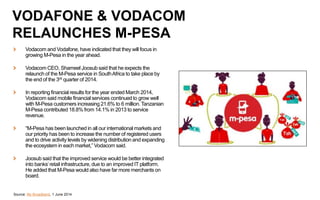 Vodacom and Vodafone, have indicated that they will focus in
growing M-Pesa in the year ahead.
Vodacom CEO, Shameel Joosub said that he expects the
relaunch of the M-Pesa service in SouthAfrica to take place by
the end of the 3rd quarter of 2014.
In reporting financial results for the year ended March 2014,
Vodacom said mobile financial services continued to grow well
with M-Pesa customers increasing 21.6% to 6 million. Tanzanian
M-Pesa contributed 18.8% from 14.1% in 2013 to service
revenue.
“M-Pesa has been launched in all our international markets and
our priority has been to increase the number of registered users
and to drive activity levels by widening distribution and expanding
the ecosystem in each market,” Vodacom said.
Joosub said that the improved service would be better integrated
into banks’retail infrastructure, due to an improved IT platform.
He added that M-Pesa would also have far more merchants on
board.
Source: My Broadband, 1 June 2014
VODAFONE & VODACOM
RELAUNCHES M-PESA
 