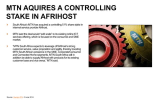 SouthAfrica’s MTN has acquired a controlling 51% share stake in
internet service providerAfrihost.
MTN said the deal would “add scale” to its existing online ICT
services offering, which is focused on the consumer and SME
market.
“MTN SouthAfrica expects to leverage offAfrihost’s strong
customer service, value proposition and agility, thereby boosting
MTN SouthAfrica’s presence in the SME, Corporate/Consumer
and Connected Home segments. MTN SouthAfrica will in
addition be able to supplyAfrihost with products for its existing
customer base and vice versa,” MTN said.
Source: Human IPO, 2 June 2014
MTN AQUIRES A CONTROLLING
STAKE IN AFRIHOST
 