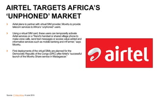 Airtel plans to partner with virtual SIM provider, Movirtu to provide
telecom services toAfrica’s “unphoned” users.
Using a virtual SIM card, these users can temporarily activate
Airtel services on a “friend’s handset or shared village phone to
make voice calls, send text messages or access value added and
informative services such as mobile banking and mFarmer,” says
Movirtu.
First deployments of the virtual SIMs are planned for the
Democratic Republic of the Congo (DRC) afterAirtel’s “successful
launch of the Movirtu Share service in Madagascar.”
Source: IT Web Africa, 9 June 2014
AIRTEL TARGETS AFRICA’S
‘UNPHONED’ MARKET
 