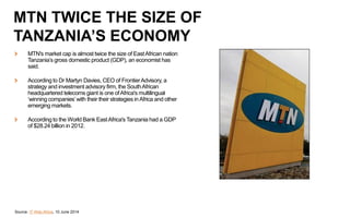 MTN's market cap is almost twice the size of EastAfrican nation
Tanzania’s gross domestic product (GDP), an economist has
said.
According to Dr Martyn Davies, CEO of FrontierAdvisory, a
strategy and investment advisory firm, the SouthAfrican
headquartered telecoms giant is one ofAfrica's multilingual
‘winning companies’with their their strategies inAfrica and other
emerging markets.
According to the World Bank EastAfrica'sTanzania had a GDP
of $28.24 billion in 2012.
Source: IT Web Africa, 10 June 2014
MTN TWICE THE SIZE OF
TANZANIA’S ECONOMY
 