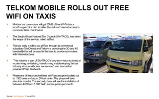 Minibus taxi commuters will get 50MB of free Wi-Fi data a
month as part of a plan to roll-out broadband Internet access to
commuter taxis countrywide.
The SouthAfrican NationalTaxi Council (SANTACO), has taken
the wraps off the service, called WiTaxi.
The taxi body is rolling out WiTaxi through its commercial
subsidiary TaxiChoice and Telkom is providing the 3G and 4G
bandwidth that will be used in the taxis to provide commuters
with Internet access.
“This initiative is part of SANTACO’s long-term vision is aimed at
modernising, revitalising, transforming and developing the taxi
industry into a world-class taxi service,” said association
president Philip Taaibosch.
Phase one of the project will see Wi-Fi access points rolled out
to 1 500 taxis and about 50 taxi ranks. This phase will take
about six months. The second phase will see the installation of
between 4 000 and 5 000 Wi-Fi access points per month.
Source: Tech Central, 12 June 2014
TELKOM MOBILE ROLLS OUT FREE
WIFI ON TAXIS
 