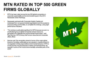 MTN has been rated among the top 500 global companies on
corporate sustainability and environmental impact in the 2014
Newsweek Green Rankings.
Newsweek partnered with Corporate Knights Capital and
individuals from non-governmental organisations and the academic
and accounting communities, to complete the rankings, using eight
performance indicators.
“The ranking is particularly significant for MTN because we are in a
small select group of global companies whose revenue is
generated off a relatively low environmental impact basis,” said
Paul Norman, MTN Group chief human resources and corporate
affairs officer.
Norman said “the recognition ahead of some of the major global
brands is humbling, particularly as we operate in markets where it’s
not regulation driving responsible environmental behaviour. MTN is
on this journey not only because it makes commercial sense; we
operate in some of the most environmentally vulnerable parts of the
world”.
Source: Human IPO, 19 June 2014
MTN RATED IN TOP 500 GREEN
FIRMS GLOBALLY
 