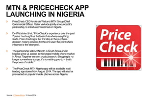 MTN & PRICECHECK APP
LAUNCHING IN NIGERIA
PriceCheck CEOAndré de Wet and MTN Group Chief
Commercial Officer, Pieter Verkade jointly announced it’s
partnership, to introduce PriceCheck in Nigeria.
De Wet stated that, “PriceCheck’s experience over the past
7 years has taught us that search is where everything
starts. Price checking is the first step in the purchase
decision making process for the end user, the point where
influence is the strongest”.
The partnership with MTN both in SouthAfrica and in
Nigeria gives us access to the largest mobile phone market
inAfrica. Together we own product search. Shopping is no
longer somewhere you go, it’s something you do – that’s
the power of mobile.”
The PriceCheck MTN Nigeria app will be available in all
leading app stores fromAugust 2014. The app will also be
pre-loaded on popular mobile phones across Nigeria.
Source: IT News Africa, 19 June 2014
 