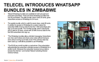 Source: IT News Africa, 20 June 2014
TELECEL INTRODUCES WHATSAPP
BUNDLES IN ZIMBABWE
Telecel WhatsApp bundles are available for both pre-paid and
post-paid subscribers. There are three WhatsApp bundles that
can be purchased. The daily bundle, which costs 29 cents, gives
subscribers access to WhatsApp for 24 hours.
The weekly bundle, which is valid for seven days, costs 89 cents.
In addition to access to WhatsApp for a week, it gives the
subscriber 5MB of bonus data for the first 1 000 subscribers who
sign up for this bundle. The monthly bundle, which costs $2,85
and is valid for 30 days, comes with 20 MB of bonus data for the
first 500 subscribers who sign up.
“The WhatsApp bundles allow unlimited messaging. Subscribers
can chat, send videos and share voice notes without having to
worry about running out of data. Even if the ordinary data has
been used up, it will still be possible to use WhatsApp.
“The $2,85 per month bundle is a real winner. One subscription
will guarantee the subscriber unlimited access to WhatsApp for a
whole month. Moreover the subscriber receives bonus data to
browse the internet,” commentedTelecel marketing Director
Octivius Kahiya.
 