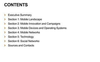 CONTENTS
Executive Summary
Section 1: Mobile Landscape
Section 2: Mobile Innovation and Campaigns
Section 3: Mobile Devices and Operating Systems
Section 4: Mobile Networks
Section 5: Technology
Section 6: Social Networks
Sources and Contacts
 