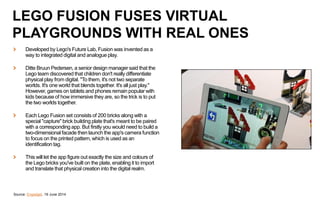 Developed by Lego's Future Lab, Fusion was invented as a
way to integrated digital and analogue play.
Ditte Bruun Pedersen, a senior design manager said that the
Lego team discovered that children don't really differentiate
physical play from digital. "To them, it's not two separate
worlds. It's one world that blends together. It's all just play."
However, games on tablets and phones remain popular with
kids because of how immersive they are, so the trick is to put
the two worlds together.
Each Lego Fusion set consists of 200 bricks along with a
special "capture" brick building plate that's meant to be paired
with a corresponding app. But firstly you would need to build a
two-dimensional facade then launch the app's camera function
to focus on the printed pattern, which is used as an
identification tag.
This will let the app figure out exactly the size and colours of
the Lego bricks you've built on the plate, enabling it to import
and translate that physical creation into the digital realm.
Source: Engadget, 19 June 2014
LEGO FUSION FUSES VIRTUAL
PLAYGROUNDS WITH REAL ONES
 