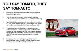 Researchers at Ford and Heinz are collaborating to develop a
bioplastic using tomatoes.
They’re investigating the use of tomato fibres in developing
sustainable, composite materials for use in vehicle manufacturing.
Specifically, dried tomato skins could become the wiring brackets
in a Ford vehicle or the storage bin a Ford customer uses to hold
coins and other small objects, the vehicle manufacturer said.
“We are exploring whether this food processing by-product
makes sense for an automotive application,” said Ford plastics
research technical specialist Ellen Lee. “Our goal is to develop a
strong, lightweight material that meets our vehicle requirements,
while at the same time reducing our overall environmental
impact.”
Heinz researchers were looking for ways to recycle and
repurpose peels, stems and seeds from the 2 million tonnes of
tomatoes it uses annually to make tomato sauce.
Source: Tech Central, 10 June 2014
YOU SAY TOMATO, THEY
SAY TOM-AUTO
 
