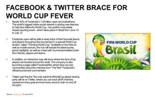 Source: Times Live, 10 June 2014
FACEBOOK & TWITTER BRACE FOR
WORLD CUP FEVER
Nearly 40% of Facebook's 1.28 billion users are football fans.
The world's biggest online social network is adding new features
to help fans follow the World Cup - the world's most widely
viewed sporting event - which takes place in Brazil from June 12
to July 13.
Facebook users will be able to keep track of their favourite teams
and players throughout the tournament in a special World Cup
section, called "Trending World Cup."Available on the Web as
well as mobile devices, the hub will include the latest scores,
game highlights, as well as a feed with tournament-related posts
from friends, players and teams.
In addition, an interactive map will show where the fans of top
players are located around the world. The company is also
launching a page called FacebookRef, where fans can see
commentary about the matches from "The Ref," Facebook's
official tournament commentator.
Twitter said that the "the only real-time #WorldCup global viewing
party will be on Twitter, where you can track all 64 matches,
experience every goal and love every second, both on and off
the pitch.
 