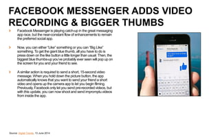 Source: Digital Trends, 13 June 2014
FACEBOOK MESSENGER ADDS VIDEO
RECORDING & BIGGER THUMBS
Facebook Messenger is playing catch-up in the great messaging
app race, but the near-constant flow of enhancements to remain
the preferred social app.
Now, you can either “Like” something or you can “Big Like”
something. To get the giant blue thumb, all you have to do is
press down on the like button a little longer than usual. Then, the
biggest blue thumbs-up you’ve probably ever seen will pop up on
the screen for you and your friend to see.
Asimilar action is required to send a short, 15-second video
message. When you hold down the picture button, the app
automatically knows that you want to send your friend a short
video and opens up the camera app to let you begin filming.
Previously, Facebook only let you send pre-recorded videos, but
with this update, you can now shoot and send impromptu videos
from inside the app.
 