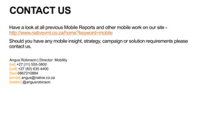 CONTACT US
Have a look at all previous Mobile Reports and other mobile work on our site -
http://www.nativevml.co.za/home?keyword=mobile
Should you have any mobile insight, strategy, campaign or solution requirements please
contact us.
Angus Robinson | Director: Mobility
[tel] +27 (11) 555-3800
[cell] +27 (83) 635 4400
[fax] 0867210884
[email] angus@native.co.za
[twitter] @angusrobinson
 