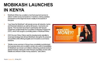 MobiKashAfrika has unveiled a merchant payment service to
deliver mobile money transactions in real time, making cashless
transactions at the beginners level a reality for thousands of
Kenyans.
“Lipa Sasa Na MobiKash” will operate across all networks, banks
and financial institutions as well as bill issuers, merchants and
agents. This has been launched in partnership with Kenyan
investment conglomerate the Foundation Enterprise Programme
(FEP), which has bought a controlling stake in MobiKashAfrika.
CEO Duncan Odour Otieno said the developments signalled a
revamped strategy that will see MobiKash strengthen its presence
and portfolio while offering tangible and innovative e-commerce
solutions.
“Mobile money services in Kenya have completely revolutionised
the business arena and unveiled a whole new world of possibilities.
At MobiKash we remain committed to delivering practical solutions,
geared towards making the wider Kenyan population access safe,
reliable and efficient mobile money solutions,” said Otieno.
Source: Human IPO, 30 May 2014
MOBIKASH LAUNCHES
IN KENYA
 